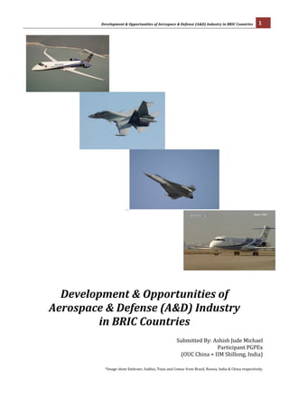 Development	
  &	
  Opportunities	
  of	
  Aerospace	
  &	
  Defense	
  (A&D)	
  Industry	
  in	
  BRIC	
  Countries	
                                                                        1	
  
	
  




                                                                                                                                                           	
  




	
  	
  	
  	
  	
  	
  	
  	
  	
  	
  	
  	
  	
  	
  	
  	
  	
  	
  	
  	
  	
  	
  	
  	
  	
                                                                                                                                                                 	
  




                                                                                 	
  	
  	
  	
  	
  	
  	
  	
  	
  	
  	
  	
  	
  	
  	
  	
  	
  	
  	
  	
  	
  	
  	
  	
  	
  	
  	
  	
                                                                                                                   	
  
                                                                                                                                               	
  
                                                                                                                                               	
  	
  	
  	
  	
  	
  	
  	
  	
  	
  	
  	
  	
  	
  	
  	
  	
  	
  	
  	
  	
  	
  	
  	
  	
  	
  	
  	
  	
  	
  	
  	
  	
  	
  	
  	
  	
  	
  	
  	
  
	
  


	
  
                                                                                                                                                                                                                             	
  


                                            Development	
  &	
  Opportunities	
  of	
  	
  
                                          Aerospace	
  &	
  Defense	
  (A&D)	
  Industry	
  	
  
                                                  in	
  BRIC	
  Countries	
  
                                                                                                                                                                                                                             	
  
                                                                                                                                                                                                                                                                                         Submitted	
  By:	
  Ashish	
  Jude	
  Michael	
  
                                                                                                                                                                                                                                                                                                                 Participant	
  PGPEx	
  	
  
                                                                                                                                                                                                                                                                                          (OUC	
  China	
  +	
  IIM	
  Shillong,	
  India)	
  
                                                                                                                                                                                                                                                                                                                                              	
  
	
  
                                                                                                                                                   *Image	
  show	
  Embraer,	
  Sukhoi,	
  Tejas	
  and	
  Comac	
  from	
  Brazil,	
  Russia,	
  India	
  &	
  China	
  respectively.	
  
 