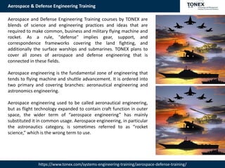 Aerospace & Defense Engineering Training
https://www.tonex.com/systems-engineering-training/aerospace-defense-training/
Aerospace and Defense Engineering Training courses by TONEX are
blends of science and engineering practices and ideas that are
required to make common, business and military flying machine and
rocket. As a rule, "defense" implies gear, support, and
correspondence frameworks covering the land fighting, and
additionally the surface warships and submarines. TONEX plans to
cover all zones of aerospace and defense engineering that is
connected in these fields.
Aerospace engineering is the fundamental zone of engineering that
tends to flying machine and shuttle advancement. It is ordered into
two primary and covering branches: aeronautical engineering and
astronomics engineering.
Aerospace engineering used to be called aeronautical engineering,
but as flight technology expanded to contain craft function in outer
space, the wider term of “aerospace engineering” has mainly
substituted it in common usage. Aerospace engineering, in particular
the astronautics category, is sometimes referred to as “rocket
science,” which is the wrong term to use.
 