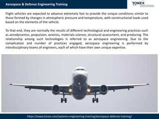 Aerospace & Defense Engineering Training
https://www.tonex.com/systems-engineering-training/aerospace-defense-training/
Flight vehicles are expected to advance extremely fast to provide the unique conditions similar to
those formed by changes in atmospheric pressure and temperature, with constructional loads used
based on the elements of the vehicle.
To that end, they are normally the results of different technological and engineering practices such
as aerodynamics, propulsion, avionics, materials science, structural assessment, and producing. The
relationship among such technologies is referred to as aerospace engineering. Due to the
complication and number of practices engaged, aerospace engineering is performed by
interdisciplinary teams of engineers, each of which have their own unique expertise.
 