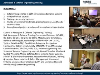 Aerospace & Defense Engineering Training
https://www.tonex.com/systems-engineering-training/aerospace-defense-training/
Why TONEX?
1. Extensive experience in both aerospace and defense systems
2. Comprehensive courses
3. Trainings are mostly hands-on
4. Hands-on sessions include labs, practical exercises, and hands-
on workshops
5. Examples and projects are chosen from real-world case studies
Experts in Aerospace & Defense Engineering Training:
FAA, Aerospace & Defense Training Courses and Seminars: DO-178,
DO-178C, DO-254, DO-278, DO-160G, Modeling and Simulations,
Defense Technologies, Tactical Digital Information Link (TADIL),
Tactical Data Link (TDL) Capabilities, Enterprise Architecture
Frameworks, DoDAF, SysML, Safety, EMC/EMI, RF and Microwave
Communications, SATCOM, VSAT, SOA, Systems Engineering and
System of Systems Engineering, Aircraft, Ground Vehicles, Missiles &
Guided Weapons, Missile Defense, Naval Systems, Radar Systems,
Sensors & Situational Awareness, Tactical Communications, Training
& Logistics, Transportation & Safety Management, Unmanned
Systems, Unmanned Aerial Vehicle (UAV) and Unmanned Ground
Vehicle (UGV) Systems Engineering.
 