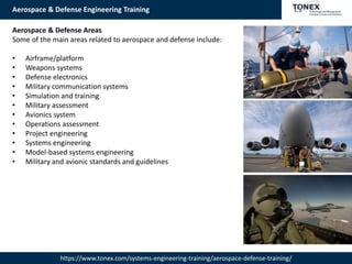 Aerospace & Defense Engineering Training
https://www.tonex.com/systems-engineering-training/aerospace-defense-training/
Aerospace & Defense Areas
Some of the main areas related to aerospace and defense include:
• Airframe/platform
• Weapons systems
• Defense electronics
• Military communication systems
• Simulation and training
• Military assessment
• Avionics system
• Operations assessment
• Project engineering
• Systems engineering
• Model-based systems engineering
• Military and avionic standards and guidelines
 
