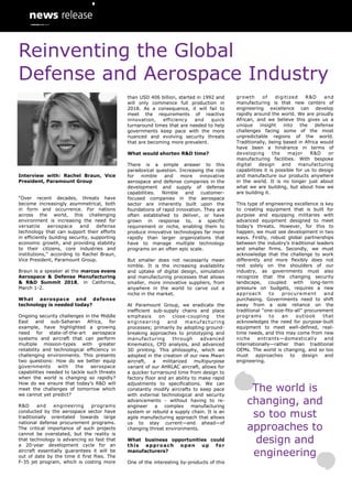 Interview with: Rachel Braun, Vice
President, Paramount Group
“Over recent decades, threats have
become increasingly asymmetrical, both
in form and occurrence. For nations
across the world, this challenging
environment is increasing the need for
versatile aerospace and defense
technology that can support their efforts
in efficiently building security, supporting
economic growth, and providing stability
to their citizens, core industries and
institutions,” according to Rachel Braun,
Vice President, Paramount Group.
Braun is a speaker at the marcus evans
Aerospace & Defense Manufacturing
& R&D Summit 2018, in California,
March 1-2.
What aerospace and defense
technology is needed today?
Ongoing security challenges in the Middle
East and sub-Saharan Africa, for
example, have highlighted a growing
need for state-of-the-art aerospace
systems and aircraft that can perform
multiple mission-types with greater
reliability and technological efficiency in
challenging environments. This presents
two questions: How do we better equip
governments with the aerospace
capabilities needed to tackle such threats
when the world is changing so rapidly?
How do we ensure that today’s R&D will
meet the challenges of tomorrow which
we cannot yet predict?
R&D and engineering programs
conducted by the aerospace sector have
traditionally orientated towards large
national defense procurement programs.
The critical importance of such projects
cannot be overstated, but the reality is
that technology is advancing so fast that
a 20-year development cycle for an
aircraft essentially guarantees it will be
out of date by the time it first flies. The
F-35 jet program, which is costing more
growth of digitized R&D and
manufacturing is that new centers of
engineering excellence can develop
rapidly around the world. We are proudly
African, and we believe this gives us a
unique insight into the defense
challenges facing some of the most
unpredictable regions of the world.
Traditionally, being based in Africa would
have been a hindrance in terms of
developing the major R&D or
manufacturing facilities. With bespoke
digital design and manufacturing
capabilities it is possible for us to design
and manufacture our products anywhere
in the world. It is no longer just about
what we are building, but about how we
are building it.
This type of engineering excellence is key
to creating equipment that is built for
purpose and equipping militaries with
advanced equipment designed to meet
today’s threats. However, for this to
happen, we must see development in two
ways. Firstly, robust global partnerships
between the industry’s traditional leaders
and smaller firms. Secondly, we must
acknowledge that the challenge to work
differently and more flexibly does not
rest solely on the shoulders of our
industry, as governments must also
recognize that the changing security
landscape, coupled with long-term
pressure on budgets, requires a new
approach to procurement and
purchasing. Governments need to shift
away from a sole reliance on the
traditional “one-size-fits-all” procurement
programs to an outlook that
acknowledges the need for purpose-built
equipment to meet well-defined, real-
time needs, and this may come from new
niche entrants—domestically and
internationally—rather than traditional
OEMs. The world is changing, and so too
must approaches to design and
engineering.
than USD 406 billion, started in 1992 and
will only commence full production in
2018. As a consequence, it will fail to
meet the requirements of reactive
innovation, efficiency and quick
turnaround times that are needed to help
governments keep pace with the more
nuanced and evolving security threats
that are becoming more prevalent.
What would shorten R&D time?
There is a simple answer to this
paradoxical question. Increasing the role
for nimble and more innovative
aerospace and defense companies in the
development and supply of defense
capabilities. Nimble and customer-
focused companies in the aerospace
sector are inherently built upon the
foundations of rapid innovation. They are
often established to deliver, or have
grown in response to, a specific
requirement or niche, enabling them to
produce innovative technologies far more
rapidly than larger organizations that
have to manage multiple technology
programs on an often epic scale.
But smaller does not necessarily mean
nimble. It is the increasing availability
and uptake of digital design, simulation
and manufacturing processes that allows
smaller, more innovative suppliers, from
anywhere in the world to carve out a
niche in the market.
At Paramount Group, we eradicate the
inefficient sub-supply chains and place
emphasis on close-coupling the
engineering and manufacturing
processes; primarily by adopting ground-
breaking approaches to prototyping and
manufacturing through advanced
Kinematics, CFD analysis, and advanced
3D printing. This philosophy, which we
adopted in the creation of our new Mwari
aircraft, a militarized multipurpose
variant of our AHRLAC aircraft, allows for
a quicker turnaround time from design to
factory floor and an ability to make rapid
adjustments to specifications. We can
constantly modify aircrafts to keep pace
with external technological and security
advancements - without having to re-
engineer a complex manufacturing
system or rebuild a supply chain. It is an
agile manufacturing approach that allows
us to stay current—and ahead—of
changing threat environments.
What business opportunities could
this approach open up for
manufacturers?
One of the interesting by-products of this
The world is
changing, and
so too must
approaches to
design and
engineering
Reinventing the Global
Defense and Aerospace Industry
 