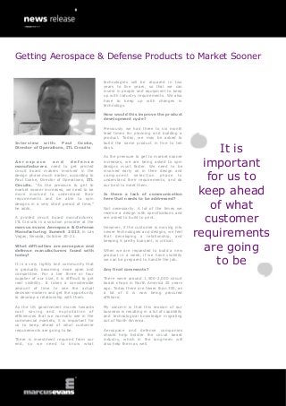 Interview with: Paul Cooke,
Director of Operations, ITL Circuits
A e r o s p a c e a n d d e f e n s e
manufacturers need to get printed
circuit board makers involved in the
design phase much earlier, according to
Paul Cooke, Director of Operations, ITL
Circuits. “As the pressure to get to
market sooner increases, we need to be
more involved to understand their
requirements and be able to spin
designs in a very short period of time,”
he adds.
A printed circuit board manufacturer,
ITL Circuits is a solution provider at the
marcus evans Aerospace & Defense
Manufacturing Summit 2013, in Las
Vegas, Nevada, October 20-21.
What difficulties are aerospace and
defense manufacturers faced with
today?
It is a very tightly knit community that
is gradually becoming more open and
competitive. For a tier three or four
supplier of our size, it is difficult to get
real visibility. It takes a considerable
amount of time to see the actual
decision-makers and get the opportunity
to develop a relationship with them.
As the US government moves towards
cost saving and exploitation of
efficiencies that we normally see in the
commercial markets, it is important for
us to keep ahead of what customer
requirements are going to be.
There is investment required from our
end, so we need to know what
technologies will be required in two
years to five years, so that we can
invest in people and equipment to keep
up with industry requirements. We also
have to keep up with changes in
technology.
How would this improve the product
development cycle?
Previously we had three to six month
lead times for planning and building a
product. Today, we may be asked to
build the same product in five to ten
days.
As the pressure to get to market sooner
increases, we are being asked to spin
designs must faster. We need to be
involved early on in their design and
component selection phase to
understand their requirements, and do
our best to meet them.
Is there a lack of communication
here that needs to be addressed?
Not necessarily. A lot of the times we
receive a design with specifications and
are asked to build to print.
However, if the customer is moving into
newer technologies and designs, we feel
that developing a relationship, and
keeping it pretty buoyant, is critical.
When we are requested to build a new
product in a week, if we have visibility
we can be prepared to handle the job.
Any final comments?
There were around 1,500-2,000 circuit
board shops in North America 25 years
ago. Today there are fewer than 300, as
a lot of it is now being procured
offshore.
My concern is that this erosion of our
business is resulting in a lot of capability
and technological knowledge migrating
out of North America.
Aerospace and defense companies
should help bolster the circuit board
industry, which in the long-term will
also help them as well.
It is
important
for us to
keep ahead
of what
customer
requirements
are going
to be
Getting Aerospace & Defense Products to Market Sooner
 