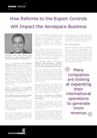 Interview with: Remy Nathan, Vice
President of International Affairs,
Aerospace Industries Association
While the aerospace and defense
manufacturing industry should be
grateful for and take advantage of the
changes that are coming in the export
control system, what is ultimately
needed is a paradigm shift in how the
government and industry look at
defense exports, says Remy Nathan,
Vice President of International Affairs,
Aerospace Industries Association. “We
need to be developing more of a
collaborative and forward-planning
national defense export strategy,” he
recommends.
Nathan is a speaker at the marcus
evans Aerospace & Defense
Manufacturing Summit 2013, in Las
Vegas, Nevada, October 20-21.
How will the export control changes
impact the aerospace business?
The implications are significant. The
industry has long called for a more
predictable, efficient and transparent
system, as the system made it very
difficult for companies (particularly
small and medium sized companies) to
be in compliance.
The risks associated with non-
compliance, as well as the paperwork
and expenses involved, created friction
in almost every transaction at every
level of the supply chain.
The administration has realized that
there is a way to adequately control
technology appropriate to the risk
involved, without compromising on the
ability of companies to engage in
legitimate business that ultimately
supports national and economic
security.
The reforms will mean that the
technologies moving off the U.S.
Munitions List to the commerce control
list will potentially be eligible for fewer
licenses, if any at all. Companies may
be able to avoid the expenses of
transaction-by-transaction licensing.
The changes have a six-month
delayed implementation process,
coming into force on October 15.
How should manufacturers prepare?
Those who wanted to retain the status
quo claim that looking at the trade
surplus that the industry has managed
year-on-year is proof that the existing
system did not hurt business. That is
because we all invested a lot of time,
money and energy into navigating the
existing system.
Companies have to familiarize
themselves with the new system. As
difficult as the existing system has
been, the industry has got used to it, so
it will be a challenge to change, even if
it ultimately is going to be beneficial.
Are many companies considering
expanding their international
operations?
There is a lot more focus on the
international marketplace, with many
companies looking at expanding their
international operations to generate
more revenue.
They are also considering adjacencies,
looking at their technology offerings,
capabilities, skill sets and services, to
find applications not directly related to
the defense industry that they could
leverage. This could be in the areas of
cyber security, IT work, logistics,
maintenance repair and overhaul. These
are all ways that the industry is trying
to diversify to weather the impacts of a
downturn on the defense budget.
Any final thoughts?
What we ultimately need is a paradigm
shift on how the government and
industry look at defense exports. On the
government side, there needs to be
greater consultation and collaboration
with the industry, while on the industry
side recognition that international sales
are challenging and require time,
attention and resources, before there
are any significant returns.
Many
companies
are looking
at expanding
their
international
operations
to generate
more
revenue
How Reforms to the Export Controls
Will Impact the Aerospace Business
 
