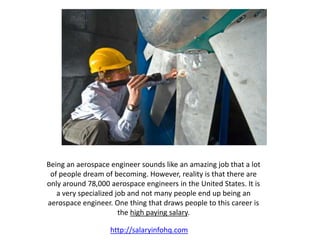 Being an aerospace engineer sounds like an amazing job that a lot
of people dream of becoming. However, reality is that there are
only around 78,000 aerospace engineers in the United States. It is
a very specialized job and not many people end up being an
aerospace engineer. One thing that draws people to this career is
the high paying salary.
http://salaryinfohq.com
 