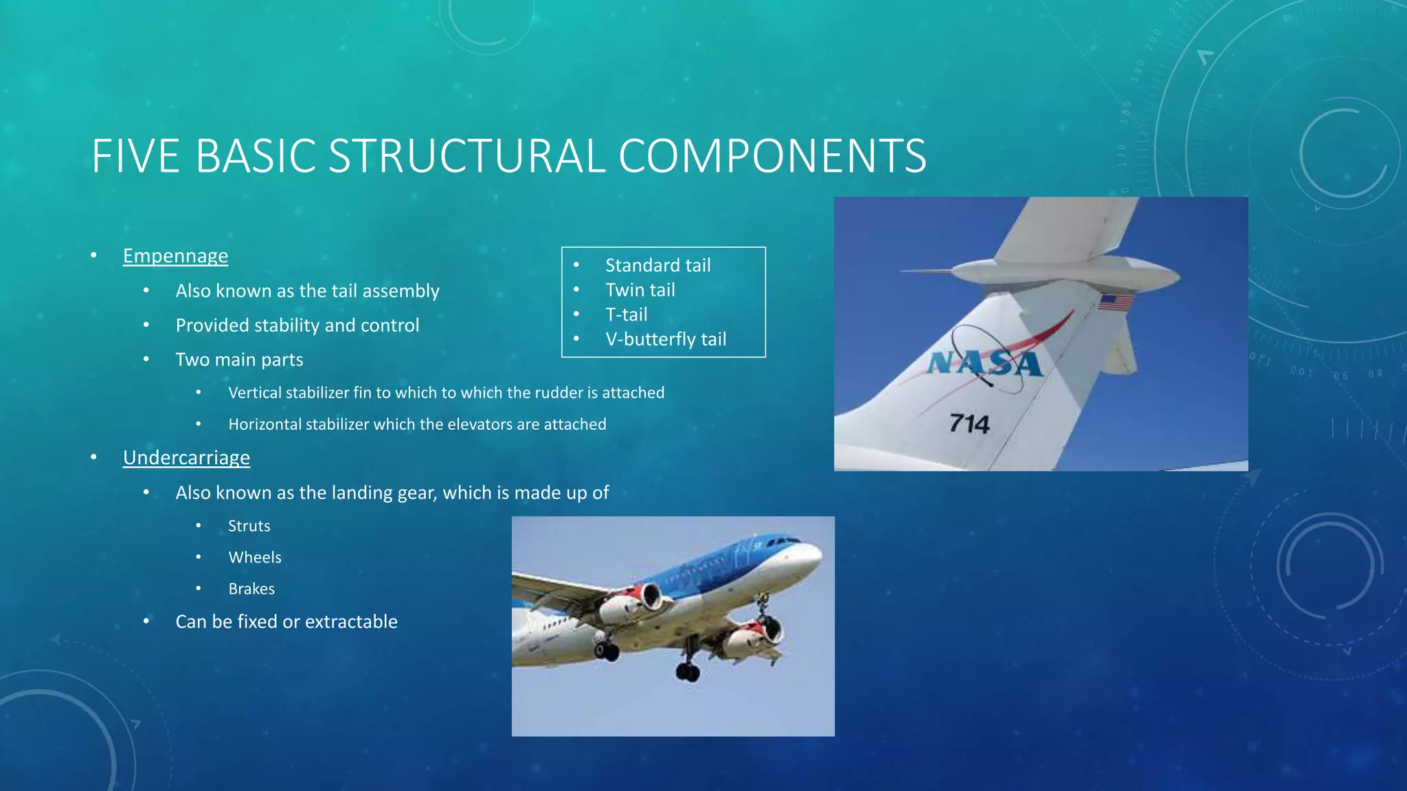 FIVE BASIC STRUCTURAL COMPONENTS
• Empennage
• Also known as the tail assembly
• Provided stability and control
• Two main parts
• Vertical stabilizer fin to which to which the rudder is attached
• Horizontal stabilizer which the elevators are attached
• Undercarriage
• Also known as the landing gear, which is made up of
• Struts
• Wheels
• Brakes
• Can be fixed or extractable
• Standard tail
• Twin tail
• T-tail
• V-butterfly tail
 