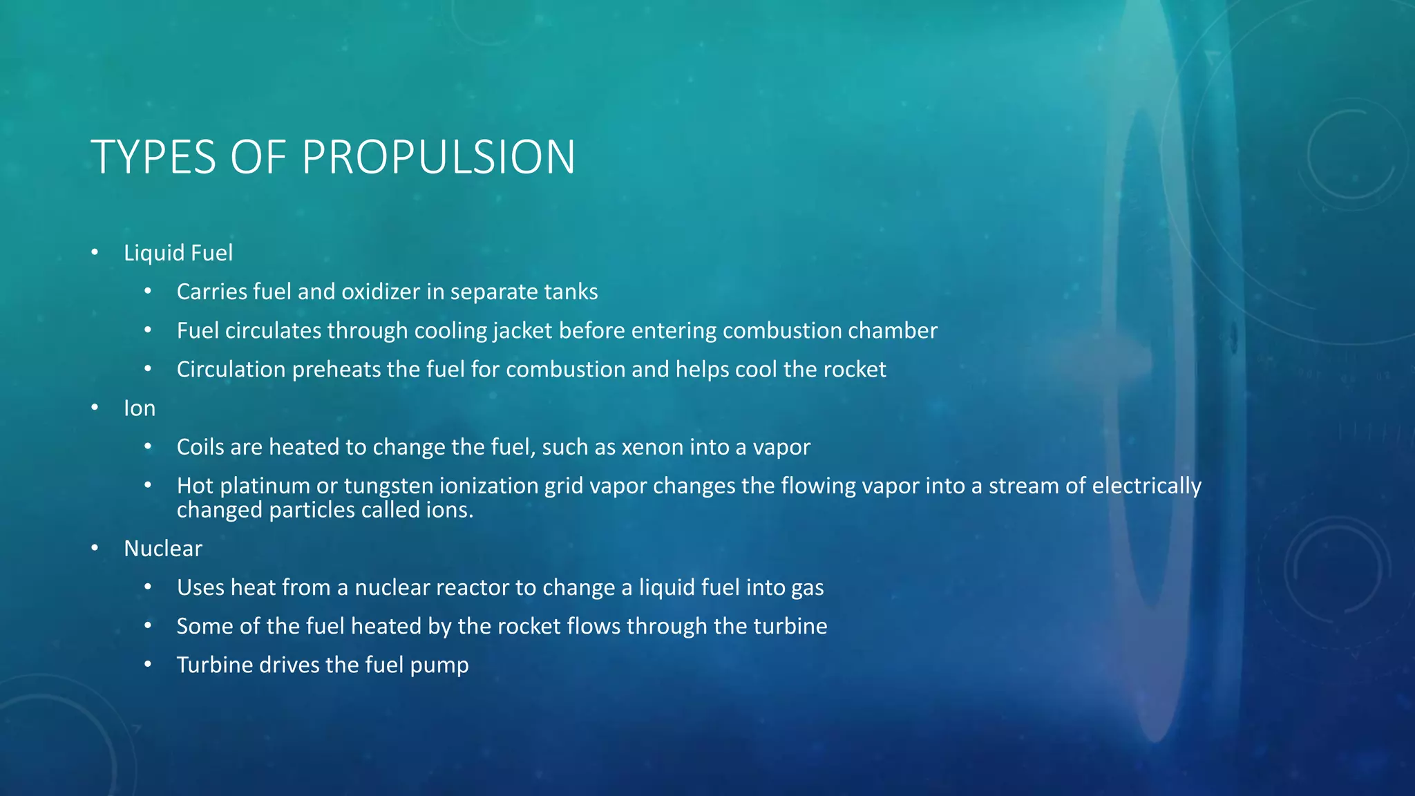 TYPES OF PROPULSION
• Liquid Fuel
• Carries fuel and oxidizer in separate tanks
• Fuel circulates through cooling jacket before entering combustion chamber
• Circulation preheats the fuel for combustion and helps cool the rocket
• Ion
• Coils are heated to change the fuel, such as xenon into a vapor
• Hot platinum or tungsten ionization grid vapor changes the flowing vapor into a stream of electrically
changed particles called ions.
• Nuclear
• Uses heat from a nuclear reactor to change a liquid fuel into gas
• Some of the fuel heated by the rocket flows through the turbine
• Turbine drives the fuel pump
 