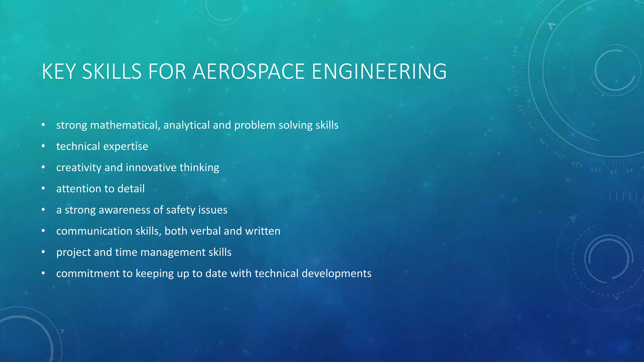 KEY SKILLS FOR AEROSPACE ENGINEERING
• strong mathematical, analytical and problem solving skills
• technical expertise
• creativity and innovative thinking
• attention to detail
• a strong awareness of safety issues
• communication skills, both verbal and written
• project and time management skills
• commitment to keeping up to date with technical developments
 