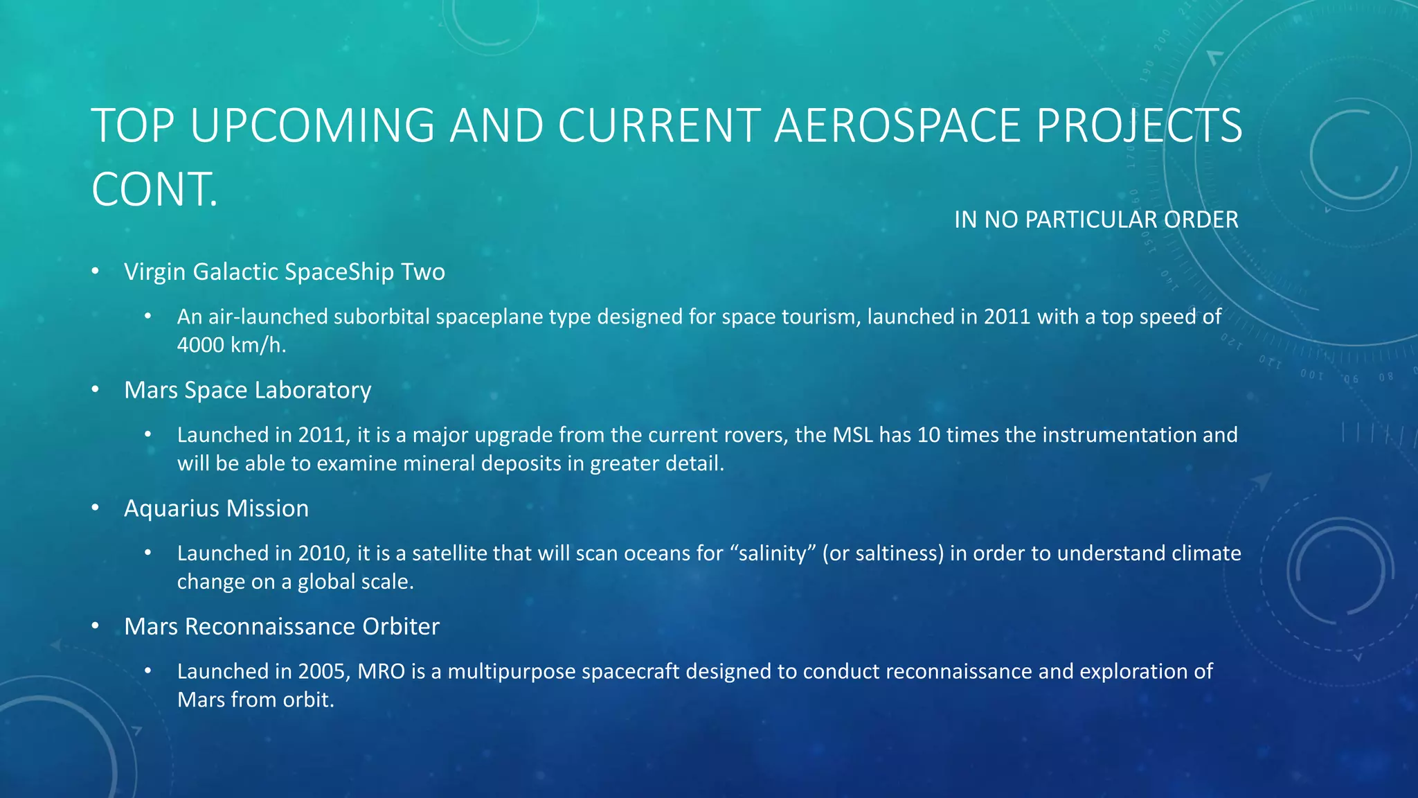 TOP UPCOMING AND CURRENT AEROSPACE PROJECTS
CONT.
• Virgin Galactic SpaceShip Two
• An air-launched suborbital spaceplane type designed for space tourism, launched in 2011 with a top speed of
4000 km/h.
• Mars Space Laboratory
• Launched in 2011, it is a major upgrade from the current rovers, the MSL has 10 times the instrumentation and
will be able to examine mineral deposits in greater detail.
• Aquarius Mission
• Launched in 2010, it is a satellite that will scan oceans for “salinity” (or saltiness) in order to understand climate
change on a global scale.
• Mars Reconnaissance Orbiter
• Launched in 2005, MRO is a multipurpose spacecraft designed to conduct reconnaissance and exploration of
Mars from orbit.
IN NO PARTICULAR ORDER
 