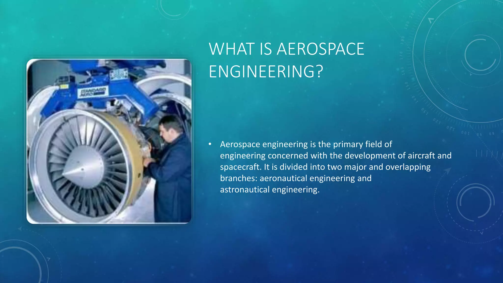WHAT IS AEROSPACE
ENGINEERING?
• Aerospace engineering is the primary field of
engineering concerned with the development of aircraft and
spacecraft. It is divided into two major and overlapping
branches: aeronautical engineering and
astronautical engineering.
 