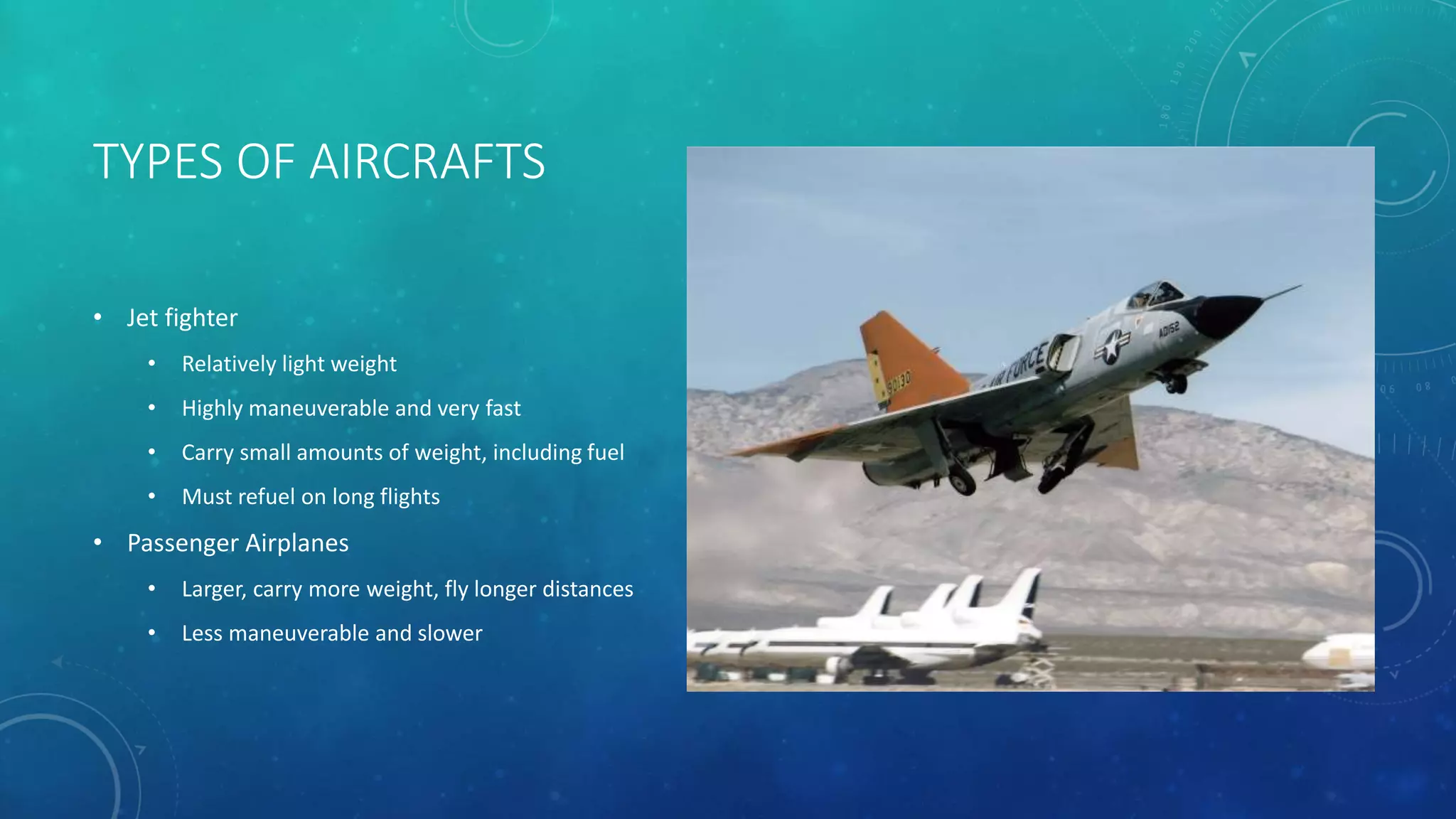TYPES OF AIRCRAFTS
• Jet fighter
• Relatively light weight
• Highly maneuverable and very fast
• Carry small amounts of weight, including fuel
• Must refuel on long flights
• Passenger Airplanes
• Larger, carry more weight, fly longer distances
• Less maneuverable and slower
 