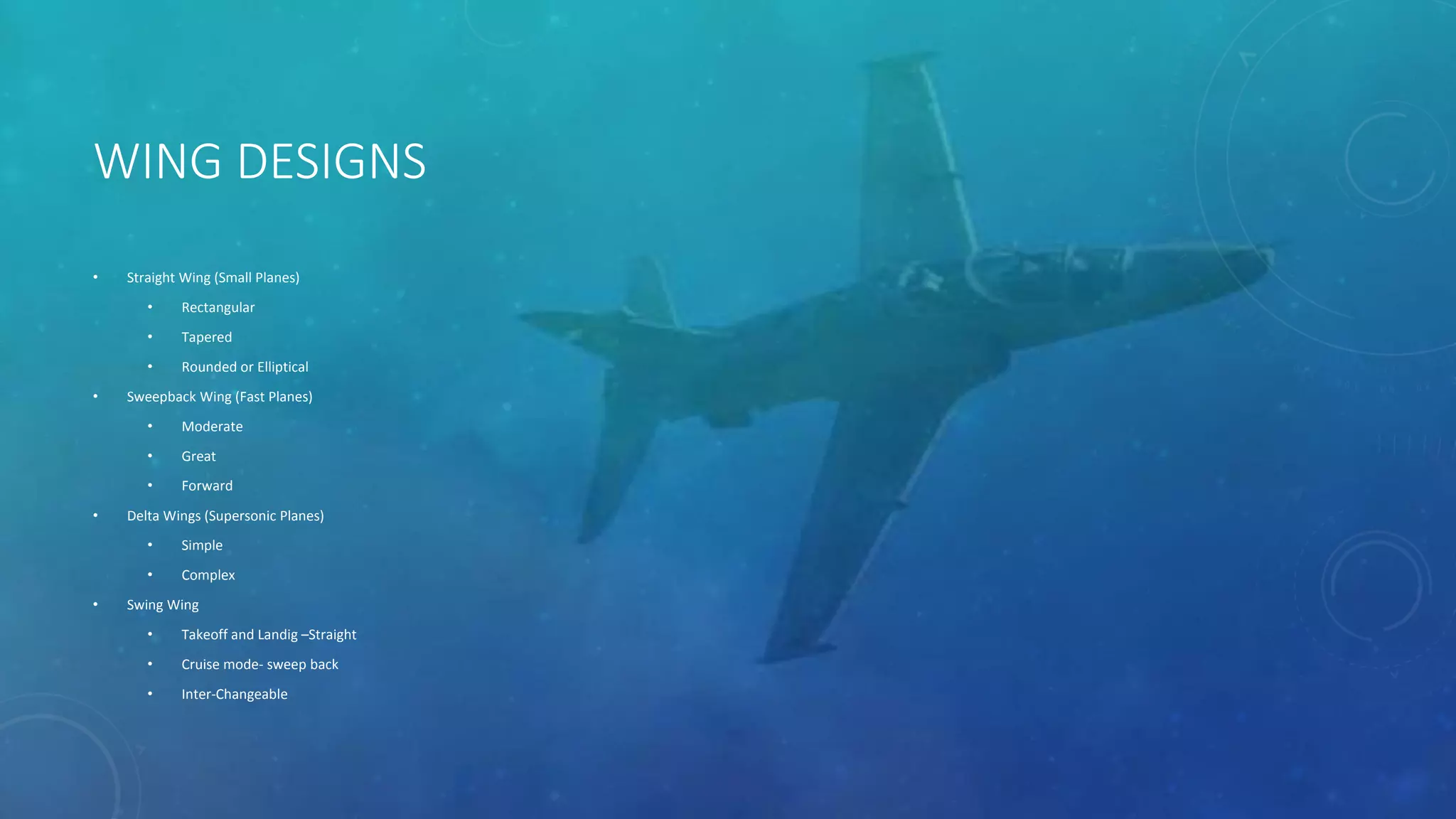 WING DESIGNS
• Straight Wing (Small Planes)
• Rectangular
• Tapered
• Rounded or Elliptical
• Sweepback Wing (Fast Planes)
• Moderate
• Great
• Forward
• Delta Wings (Supersonic Planes)
• Simple
• Complex
• Swing Wing
• Takeoff and Landig –Straight
• Cruise mode- sweep back
• Inter-Changeable
 