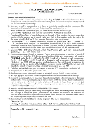 For More Papers Visit : www.TheOnlineMaterial.Blogspot.com
2011                                                                              AEROSPACE ENGINEERING – AE

                                AE: AEROSPACE ENGINEERING
                                             ONLINE Examination
Duration: Three Hours                                                                   Maximum Marks: 100

Read the following instructions carefully.
1. Questions must be answered using computers provided by the GATE at the examination centers. Each
    computer shall run specialized examination software that permits a maximum of one answer to be selected
    for questions of multiple choice type.
2. Your answers shall be updated and saved on the server periodically and at the end of the examination. The
    examination will automatically stop once the duration of the examination is over.
3. There are a total of 65 questions carrying 100 marks. All questions are of objective type.
4. Questions Q.1 – Q.25 carry 1-mark each, and questions Q.26 – Q.55 carry 2-marks each.
5. Questions Q.26 - Q.30 are of numerical answer type. For each of these questions, the correct answer is a
    number. All other questions are of multiple choice type. Each of these questions carries four choices for
    the answer labeled A, B, C and D. Only one of the four choices is the correct answer.
6. Questions Q.48 – Q.51 (2 pairs) are common data questions and question pairs (Q.52, Q.53) and (Q.54,
    Q.55) are linked answer questions. The answer to the second question of the linked answer questions
    depends on the answer to the first question of the pair. If the first question in the linked pair is wrongly
    answered or is unattempted, then the answer to the second question in the pair will not be evaluated.
7. Questions Q.56 – Q.65 belong to General Aptitude (GA). Questions Q.56 – Q.60 carry 1-mark each, and
    questions Q.61 – Q.65 carry 2-marks each.
8. Unattempted questions will result in zero mark. There is no negative marking for questions of numerical
    answer type, i.e., for Q.26 – Q.30. For questions of multiple choice type, wrong answers will result in
    NEGATIVE marks. For Q.1 – Q.25 and Q.56 – Q.60, ⅓ mark will be deducted for each wrong answer.
    For Q.31 – Q.51 and Q.61 – Q.65, ⅔ mark will be deducted for each wrong answer. The question pairs
    (Q.52, Q.53), and (Q.54, Q.55) are questions with linked answers. There will be negative marks only for
    wrong answer to the first question of the linked answer question pair, i.e. for Q.52 and Q.54, ⅔ mark will
    be deducted for each wrong answer. There is no negative marking for Q.53 and Q.55.
9. Calculator is allowed whereas charts, graph sheets or tables are NOT allowed in the examination hall.
10. Rough work can be done in the specified area only.
11. Candidates may use the back side of this page to record their answers for their own convenience.
12. To login, type your Registration Number and password as per instructions provided in the envelope.
13. In order to answer a question, you may select the question using the left side selection panel on the screen
    and choose the correct answer by clicking on the radio button next to the answer. The answered questions
    shall be indicated by a solid black ball on the selection panel. In order to change the answer, you may just
    click on another option. If you wish to leave a previously answered question unanswered, you may click
    on DESELECT ANSWER button.
14. You may also select questions using NEXT and PREVIOUS buttons.
15. You may also mark questions for reviewing later using MARK button. All marked questions are indicated
    by a rectangle in the selection panel. Questions which are answered but are marked for the review are
    indicated by a solid black rectangle and questions which are not answered but are marked for the review
    are indicated by an outlined rectangle in the selection panel.
16. You must sign this sheet and leave it with the invigilators at the end of the examination.
       DECLARATION
       I hereby declare that I have read and followed all the instructions given in this sheet.


       Paper Code: AE Registration No:__________________Name: ___________________________



                                                                                              Signature


AE

          For More Papers Visit : www.TheOnlineMaterial.Blogspot.com
 