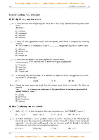 For More Papers Visit : www.TheOnlineMaterial.Blogspot.com
2011                                                                            AEROSPACE ENGINEERING – AE




General Aptitude (GA) Questions

Q. 56 – Q. 60 carry one mark each.
 Q.56   Choose the word from the options given below that is most nearly opposite in meaning to the given
        word:
        Deference
        (A) aversion
        (B) resignation
        (C) suspicion
        (D) contempt

 Q.57   Choose the most appropriate word(s) from the options given below to complete the following
        sentence.
        We lost confidence in him because he never __________ the grandiose promises he had made.
        (A) delivered
        (B) delivered on
        (C) forgot
        (D) reneged on

 Q.58   Choose the word or phrase that best completes the sentence below.
        ______________ in the frozen wastes of Arctic takes special equipment.
        (A) To survive
        (B) Surviving
        (C) Survival
        (D) That survival

 Q.59   In how many ways 3 scholarships can be awarded to 4 applicants, when each applicant can receive
        any number of scholarships?
        (A) 4                   (B) 12                  (C) 64                  (D) 81

 Q.60   Choose the most appropriate word from the options given below to complete the following
        sentence.
        The _________ of eviden ce was on the side of the plaintiff since all but one witness testified
        that his story was correct.
        (A) paucity
        (B) propensity
        (C) preponderance
        (D) accuracy


Q. 61 to Q. 65 carry two marks each.
 Q.61   If (2y+1)/(y+2) < 1, then which of the following alternatives gives the CORRECT range of y?
        (A) - 2 < y < 2         (B) - 2 < y < 1         (C) - 3 < y < 1         (D) - 4 < y < 1

 Q.62   A student attempted to solve a quadratic equation in x twice. However, in the first attempt, he
        incorrectly wrote the constant term and ended up with the roots as (4, 3). In the second attempt, he
        incorrectly wrote down the coefficient of x and got the roots as (3, 2). Based on the above
        information, the roots of the correct quadratic equation are
        (A) (-3, 4)             (B) (3, -4)             (C) (6, 1)              (D) (4, 2)

AE

        For More Papers Visit : www.TheOnlineMaterial.Blogspot.com
 