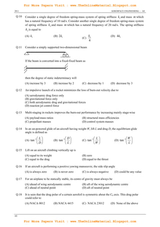 For More Papers Visit : www.TheOnlineMaterial.Blogspot.com
2011                                                                                AEROSPACE ENGINEERING – AE

 Q.10   Consider a single degree of freedom spring-mass system of spring stiffness k1 and mass m which
        has a natural frequency of 10 rad/s. Consider another single degree of freedom spring-mass system
        of spring stiffness k 2 and mass m which has a natural frequency of 20 rad/s. The spring stiffness
        k 2 is equal to

        (A) k1                    (B) 2k1                       k1                  (D) 4k1
                                                          (C)
                                                                4

 Q.11   Consider a simply supported two-dimensional beam



        If the beam is converted into a fixed-fixed beam as




        then the degree of static indeterminacy will
        (A) increase by 3         (B) increase by 2       (C) decrease by 1         (D) decrease by 3

 Q.12   An impulsive launch of a rocket minimizes the loss of burn-out velocity due to
        (A) aerodynamic drag force only
        (B) gravitational force only
        (C) both aerodynamic drag and gravitational forces
        (D) reaction jet control force

 Q.13   Multi-staging in rockets improves the burn-out performance by increasing mainly stage-wise
        (A) payload mass ratios                           (B) structural mass efficiencies
        (C) propellant masses                             (D) control system masses

 Q.14   In an un-powered glide of an aircraft having weight W, lift L and drag D, the equilibrium glide
        angle is defined as

                  L                       D                      L                          W 
        (A) tan 1              (B) tan 1            (C) tan 1                  (D) tan 1  
                  D                       L                      W                          L

 Q.15   Lift on an aircraft climbing vertically up is
        (A) equal to its weight                           (B) zero
        (C) equal to the drag                             (D) equal to the thrust

 Q.16   If an aircraft is performing a positive yawing manoeuvre, the side slip angle
        (A) is always zero        (B) is never zero       (C) is always negative        (D) could be any value

 Q.17   For an airplane to be statically stable, its centre of gravity must always be
        (A) ahead of wing aerodynamic centre              (B) aft of the wing aerodynamic centre
        (C) ahead of neutral point                        (D) aft of neutral point

 Q.18   It is seen that the drag polar of a certain aerofoil is symmetric about the Cd axis. This drag polar
        could refer to
        (A) NACA 0012             (B) NACA 4415           (C) NACA 23012            (D) None of the above



AE

        For More Papers Visit : www.TheOnlineMaterial.Blogspot.com
 