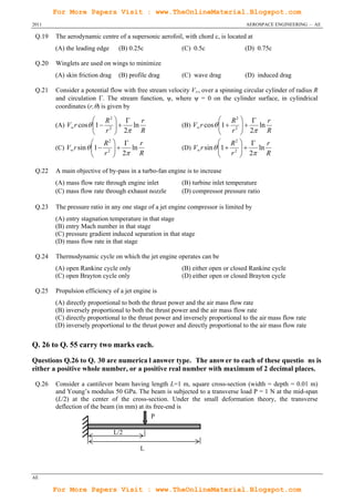 For More Papers Visit : www.TheOnlineMaterial.Blogspot.com
2011                                                                               AEROSPACE ENGINEERING – AE

 Q.19   The aerodynamic centre of a supersonic aerofoil, with chord c, is located at
        (A) the leading edge      (B) 0.25c              (C) 0.5c                 (D) 0.75c

 Q.20   Winglets are used on wings to minimize
        (A) skin friction drag    (B) profile drag       (C) wave drag            (D) induced drag

 Q.21   Consider a potential flow with free stream velocity V∞, over a spinning circular cylinder of radius R
        and circulation . The stream function, ψ, where ψ = 0 on the cylinder surface, in cylindrical
        coordinates (r,) is given by

                             R2      r                                     R2      r
        (A) V r cos  1 
                                
                               2 
                                     ln                  (B) V r cos  1 
                                                                                 
                                                                                2 
                                                                                      ln
                             r  2 R                                        r  2 R
                        R2         r                                  R2         r
        (C) V r sin  1  2  
                              2 ln R                  (D) V r sin  1  2  
                                                                               2 ln R
                          r                                              r 

 Q.22   A main objective of by-pass in a turbo-fan engine is to increase
        (A) mass flow rate through engine inlet          (B) turbine inlet temperature
        (C) mass flow rate through exhaust nozzle        (D) compressor pressure ratio

 Q.23   The pressure ratio in any one stage of a jet engine compressor is limited by
        (A) entry stagnation temperature in that stage
        (B) entry Mach number in that stage
        (C) pressure gradient induced separation in that stage
        (D) mass flow rate in that stage

 Q.24   Thermodynamic cycle on which the jet engine operates can be
        (A) open Rankine cycle only                      (B) either open or closed Rankine cycle
        (C) open Brayton cycle only                      (D) either open or closed Brayton cycle

 Q.25   Propulsion efficiency of a jet engine is
        (A) directly proportional to both the thrust power and the air mass flow rate
        (B) inversely proportional to both the thrust power and the air mass flow rate
        (C) directly proportional to the thrust power and inversely proportional to the air mass flow rate
        (D) inversely proportional to the thrust power and directly proportional to the air mass flow rate


Q. 26 to Q. 55 carry two marks each.
Questions Q.26 to Q. 30 are numerica l answer type. The answ er to each of these questio ns is
either a positive whole number, or a positive real number with maximum of 2 decimal places.

 Q.26   Consider a cantilever beam having length L=1 m, square cross-section (width = depth = 0.01 m)
        and Young’s modulus 50 GPa. The beam is subjected to a transverse load P = 1 N at the mid-span
        (L/2) at the center of the cross-section. Under the small deformation theory, the transverse
        deflection of the beam (in mm) at its free-end is
                                             P

                                 L/2

                                          L



AE

        For More Papers Visit : www.TheOnlineMaterial.Blogspot.com
 