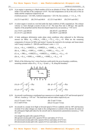 For More Papers Visit : www.TheOnlineMaterial.Blogspot.com
2011                                                                                   AEROSPACE ENGINEERING – AE

 Q.34   A jet engine is operating at a Mach number of 0.8 at an altitude of 10 km. The efficiency of the air
        intake is 0.8 and that of the compressor is 0.87. The total temperatures (in K) at the exits of the air
        intake and the compressor respectively are
        (Ambient pressure = 26.5 kPa; Ambient temperature = 223.3 K; Gas constant,  = 1.4; prc  8 )

        (A) 251.9 and 458.2       (B) 234.9 and 486.8       (C) 251.9 and 486.8        (D) 234.9 and 458.2

 Q.35   A rocket engine is tested on a test bed under the ideal condition of fully expanded jet. The exhaust
        velocity is 2 km/s through a nozzle of area 2.5 m2. The mass flow rate is 200 kg/s. The specific
        impulse of the propellant and the thrust developed respectively are (assume g = 9.81 m/s2)
        (A) 175.87 s and 200 kN                                (B) 203.87 s and 400 kN
        (C) 231.87 s and 200 kN                                (D) 280.87 s and 400 kN

 Q.36   A body undergoes deformation under plane strain conditions when subjected to the following
        stresses (in MPa):  xx  450,  yy  450,  xy  75,  xz  0,  yz  0 . What are the remaining
        components of stresses (in MPa) and strains? Assume the material to be isotropic and linear-elastic
        with Young’s modulus E = 200 GPa and Poisson’s ratio = 1/3.
        (A)  zz  0,  xx  0.00225,  yy  0.00225,  xy  0.002,  xz  0,  yz  0
        (B)  zz  300,  xx  0.001,  yy  0.001,  xy  0.001,  xz  0,  yz  0
        (C)  zz  300,  xx  0.00225,  yy  0.00225,  xy  0.001,  xz  0,  yz  0
        (D)  zz  0,  xx  0.001,  yy  0.001,  xy  0.002,  xz  0,  yz  0

 Q.37   Which of the following Airy’s stress functions could satisfy the given boundary conditions,
        assuming constant values of xx = P, yy = Q and xy = R, along the boundary?



                                          y
                                                    x




                  x2     y2                                           y2     x2
        (A)   P      Q  Rxy                             (B)   P      Q  Rxy
                  2      2                                            2      2
                    2
                  y      x2                                           x 2
                                                                             y2
        (C)   P      Q  Rxy                             (D)   P      Q  Rxy
                  2      2                                            2      2

 Q.38   An aircraft is performing a coordinated turn manoeuvre at a bank angle of 30o and forward speed of
        100 m/s. Assume g = 9.81 ms-2. The load factor and turn radius respectively are
        (A) (2/3) and 1.76 km                              (B) 3 and 17.6 km
        (C) 2 and 0.18 km                                   (D) (2/3) and 17.6 km

 Q.39   An aircraft in a steady level flight at forward speed of 50 m/s suddenly rolls by 180o and becomes
        inverted. If no other changes are made to the configuration or controls of the aircraft, the nature of
        the subsequent flight path taken by the aircraft and its characteristic parameter(s) (assume g = 9.81
        ms-2) are
        (A) straight line path with a speed of 50 m/s
        (B) upward circular path with a speed of 50 m/s and radius of 127.4 m
        (C) downward circular path with a speed of 50 m/s and radius of 127.4 m/s
        (D) downward circular path with a speed of 25 m/s and radius of 254.8 m/s

AE

        For More Papers Visit : www.TheOnlineMaterial.Blogspot.com
 