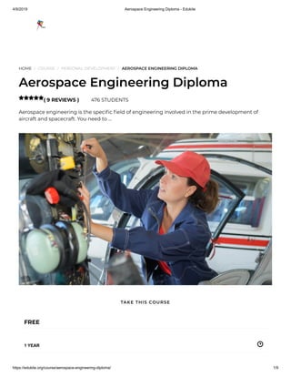 4/9/2019 Aerospace Engineering Diploma - Edukite
https://edukite.org/course/aerospace-engineering-diploma/ 1/9
HOME / COURSE / PERSONAL DEVELOPMENT / AEROSPACE ENGINEERING DIPLOMA
Aerospace Engineering Diploma
( 9 REVIEWS ) 476 STUDENTS
Aerospace engineering is the speci c eld of engineering involved in the prime development of
aircraft and spacecraft. You need to …

FREE
1 YEAR
TAKE THIS COURSE
 