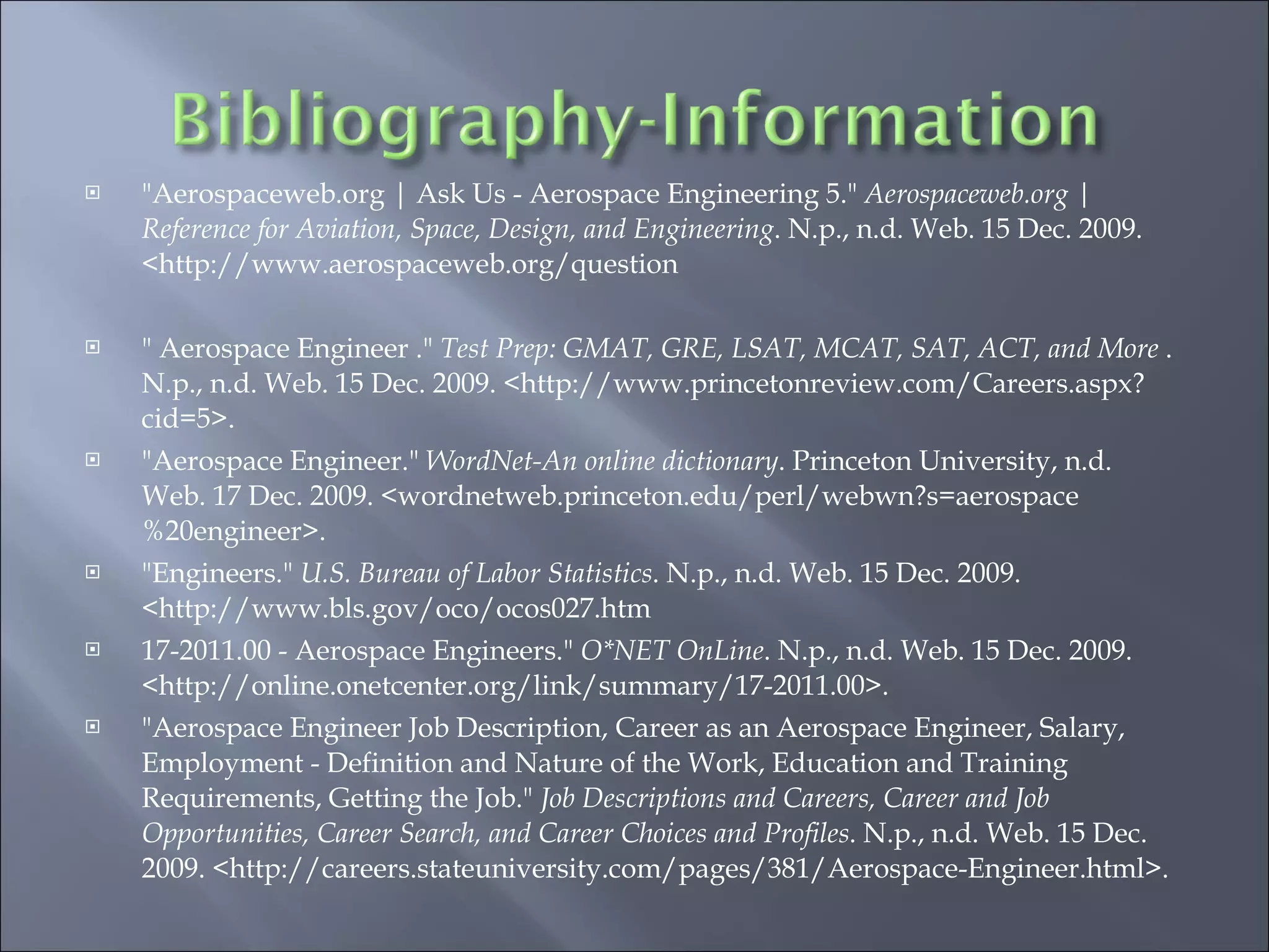 "Aerospaceweb.org | Ask Us - Aerospace Engineering 5."  Aerospaceweb.org | Reference for Aviation, Space, Design, and Engineering . N.p., n.d. Web. 15 Dec. 2009. <http://www.aerospaceweb.org/question " Aerospace Engineer ."  Test Prep: GMAT, GRE, LSAT, MCAT, SAT, ACT, and More  . N.p., n.d. Web. 15 Dec. 2009. <http://www.princetonreview.com/Careers.aspx?cid=5>.  "Aerospace Engineer."  WordNet-An online dictionary . Princeton University, n.d. Web. 17 Dec. 2009. <wordnetweb.princeton.edu/perl/webwn?s=aerospace%20engineer>.  "Engineers."  U.S. Bureau of Labor Statistics . N.p., n.d. Web. 15 Dec. 2009. <http://www.bls.gov/oco/ocos027.htm 17-2011.00 - Aerospace Engineers."  O*NET OnLine . N.p., n.d. Web. 15 Dec. 2009. <http://online.onetcenter.org/link/summary/17-2011.00>.  "Aerospace Engineer Job Description, Career as an Aerospace Engineer, Salary, Employment - Definition and Nature of the Work, Education and Training Requirements, Getting the Job."  Job Descriptions and Careers, Career and Job Opportunities, Career Search, and Career Choices and Profiles . N.p., n.d. Web. 15 Dec. 2009. <http://careers.stateuniversity.com/pages/381/Aerospace-Engineer.html>.  