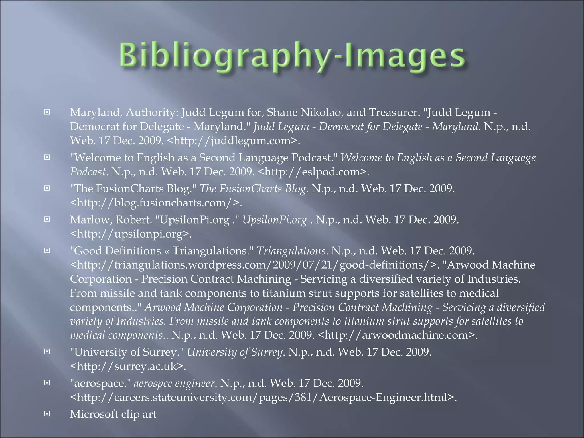 Maryland, Authority: Judd Legum for, Shane Nikolao, and Treasurer. "Judd Legum - Democrat for Delegate - Maryland."  Judd Legum - Democrat for Delegate - Maryland . N.p., n.d. Web. 17 Dec. 2009. <http://juddlegum.com>.  "Welcome to English as a Second Language Podcast."  Welcome to English as a Second Language Podcast . N.p., n.d. Web. 17 Dec. 2009. <http://eslpod.com>.  "The FusionCharts Blog."  The FusionCharts Blog . N.p., n.d. Web. 17 Dec. 2009. <http://blog.fusioncharts.com/>.  Marlow, Robert. "UpsilonPi.org ."  UpsilonPi.org  . N.p., n.d. Web. 17 Dec. 2009. <http://upsilonpi.org>.  "Good Definitions « Triangulations."  Triangulations . N.p., n.d. Web. 17 Dec. 2009. <http://triangulations.wordpress.com/2009/07/21/good-definitions/>. "Arwood Machine Corporation - Precision Contract Machining - Servicing a diversified variety of Industries. From missile and tank components to titanium strut supports for satellites to medical components.."  Arwood Machine Corporation - Precision Contract Machining - Servicing a diversified variety of Industries. From missile and tank components to titanium strut supports for satellites to medical components. . N.p., n.d. Web. 17 Dec. 2009. <http://arwoodmachine.com>.  "University of Surrey."  University of Surrey . N.p., n.d. Web. 17 Dec. 2009. <http://surrey.ac.uk>.  "aerospace."  aerospce engineer . N.p., n.d. Web. 17 Dec. 2009. <http://careers.stateuniversity.com/pages/381/Aerospace-Engineer.html>. Microsoft clip art 