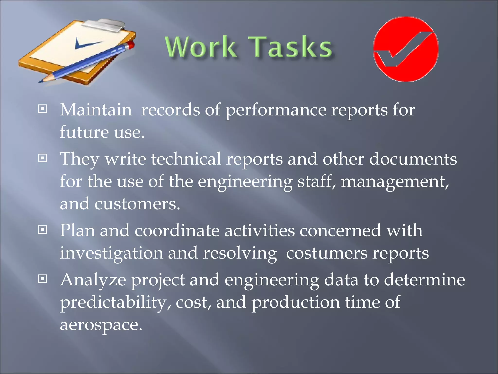 Maintain  records of performance reports for future use. They write technical reports and other documents for the use of the engineering staff, management, and customers. Plan and coordinate activities concerned with investigation and resolving  costumers reports Analyze project and engineering data to determine predictability, cost, and production time of aerospace. 