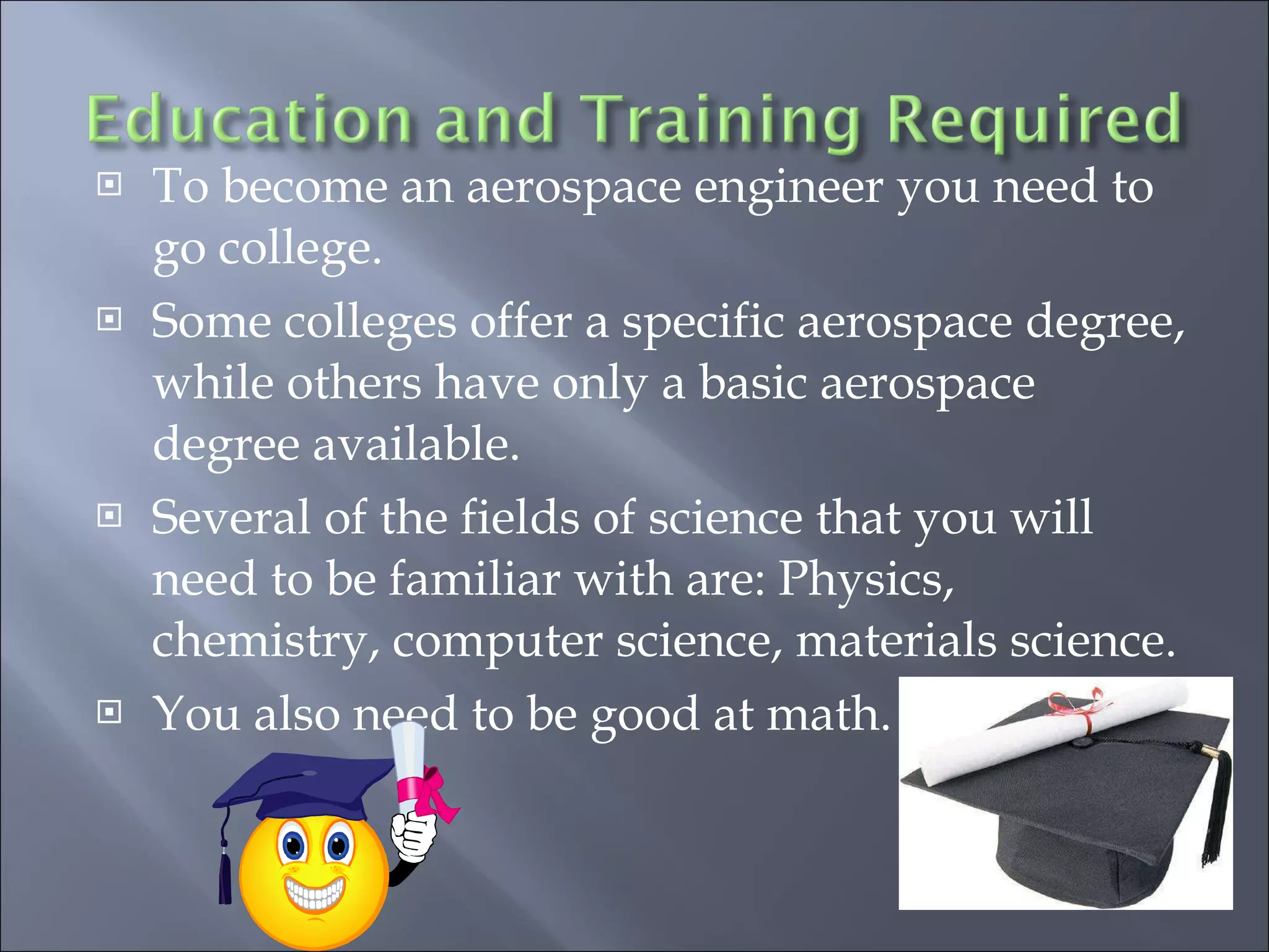 To become an aerospace engineer you need to go college. Some colleges offer a specific aerospace degree, while others have only a basic aerospace degree available. Several of the fields of science that you will need to be familiar with are: Physics, chemistry, computer science, materials science. You also need to be good at math. 