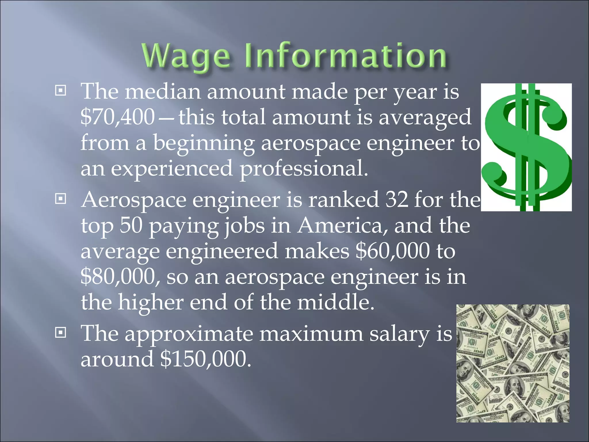 The median amount made per year is $70,400—this total amount is averaged from a beginning aerospace engineer to an experienced professional. Aerospace engineer is ranked 32 for the top 50 paying jobs in America, and the average engineered makes $60,000 to $80,000, so an aerospace engineer is in the higher end of the middle. The approximate maximum salary is around $150,000. 