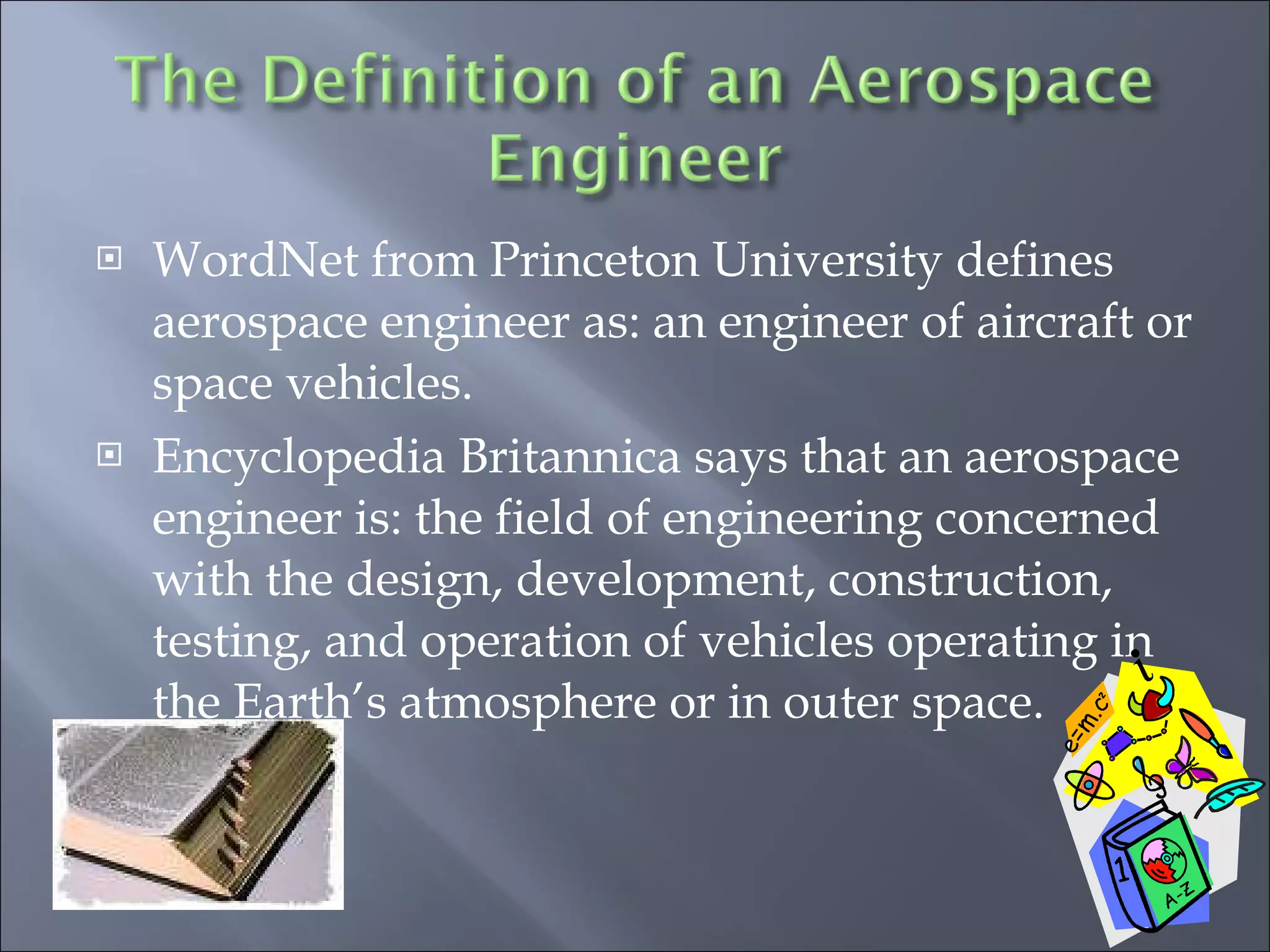 WordNet from Princeton University defines aerospace engineer as: an engineer of aircraft or space vehicles. Encyclopedia Britannica says that an aerospace engineer is: the field of engineering concerned with the design, development, construction, testing, and operation of vehicles operating in the Earth’s atmosphere or in outer space. 