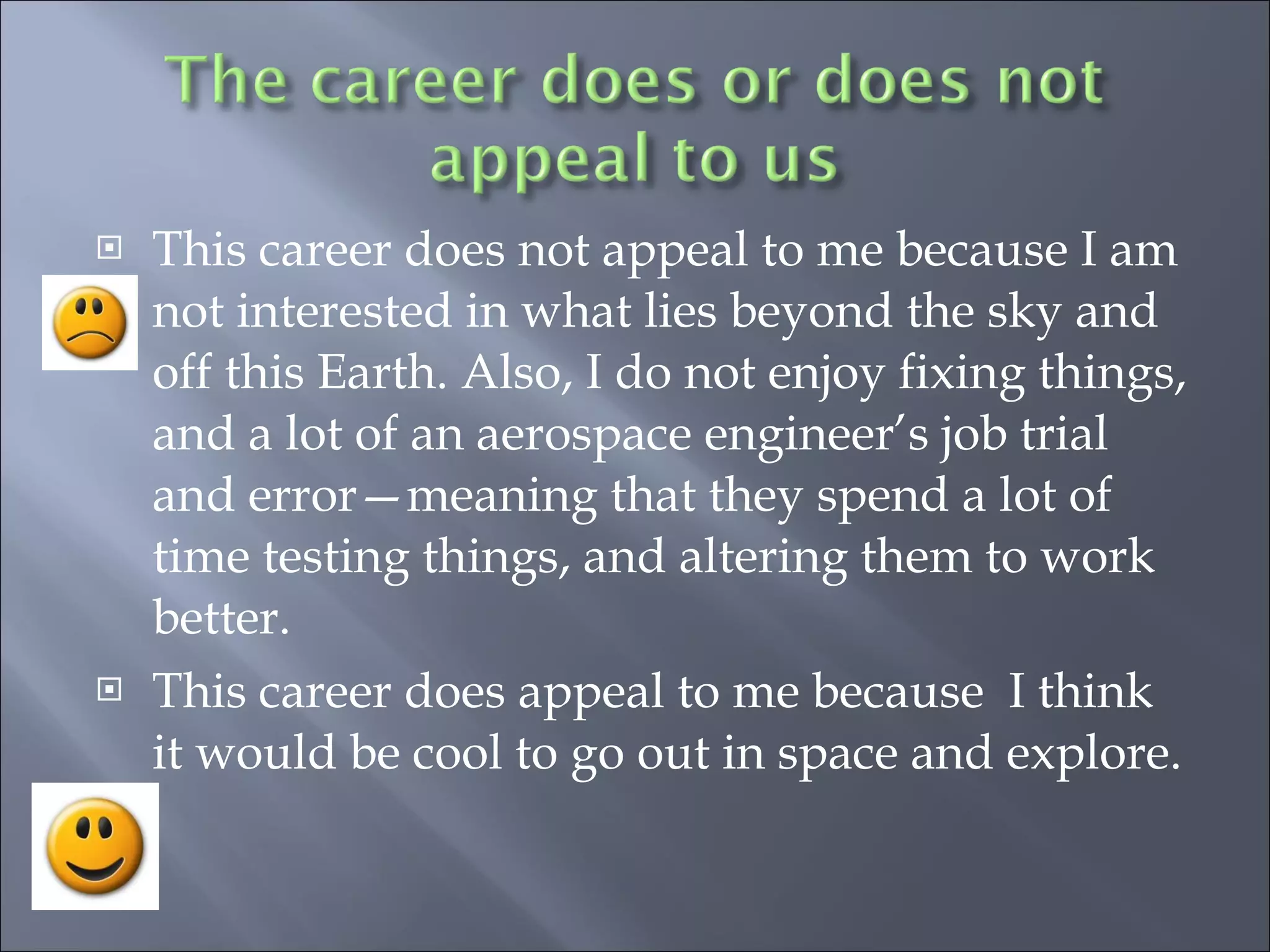 This career does not appeal to me because I am not interested in what lies beyond the sky and off this Earth. Also, I do not enjoy fixing things, and a lot of an aerospace engineer’s job trial and error—meaning that they spend a lot of time testing things, and altering them to work better. This career does appeal to me because  I think it would be cool to go out in space and explore. 