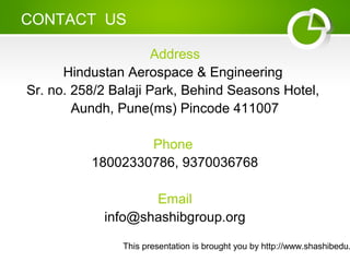 This presentation is brought you by http://www.shashibedu.
CONTACT US
Address
Hindustan Aerospace & Engineering
Sr. no. 258/2 Balaji Park, Behind Seasons Hotel,
Aundh, Pune(ms) Pincode 411007
Phone
18002330786, 9370036768
Email
info@shashibgroup.org
 