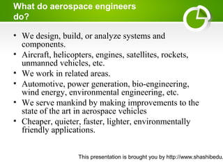 This presentation is brought you by http://www.shashibedu.
What do aerospace engineers
do?
• We design, build, or analyze systems and
components.
• Aircraft, helicopters, engines, satellites, rockets,
unmanned vehicles, etc.
• We work in related areas.
• Automotive, power generation, bio-engineering,
wind energy, environmental engineering, etc.
• We serve mankind by making improvements to the
state of the art in aerospace vehicles
• Cheaper, quieter, faster, lighter, environmentally
friendly applications.
 