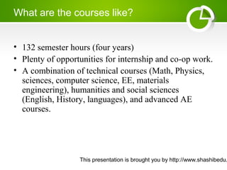 This presentation is brought you by http://www.shashibedu.
What are the courses like?
• 132 semester hours (four years)
• Plenty of opportunities for internship and co-op work.
• A combination of technical courses (Math, Physics,
sciences, computer science, EE, materials
engineering), humanities and social sciences
(English, History, languages), and advanced AE
courses.
 