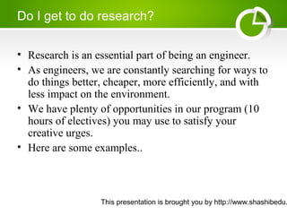 This presentation is brought you by http://www.shashibedu.
Do I get to do research?
• Research is an essential part of being an engineer.
• As engineers, we are constantly searching for ways to
do things better, cheaper, more efficiently, and with
less impact on the environment.
• We have plenty of opportunities in our program (10
hours of electives) you may use to satisfy your
creative urges.
• Here are some examples..
 