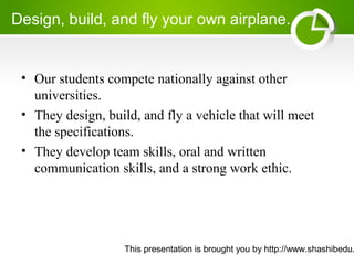 This presentation is brought you by http://www.shashibedu.
Design, build, and fly your own airplane..
• Our students compete nationally against other
universities.
• They design, build, and fly a vehicle that will meet
the specifications.
• They develop team skills, oral and written
communication skills, and a strong work ethic.
 
