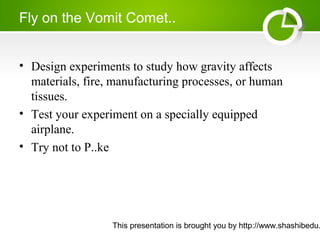 This presentation is brought you by http://www.shashibedu.
Fly on the Vomit Comet..
• Design experiments to study how gravity affects
materials, fire, manufacturing processes, or human
tissues.
• Test your experiment on a specially equipped
airplane.
• Try not to P..ke
 