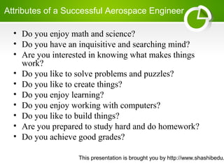 This presentation is brought you by http://www.shashibedu.
Attributes of a Successful Aerospace Engineer
• Do you enjoy math and science?
• Do you have an inquisitive and searching mind?
• Are you interested in knowing what makes things
work?
• Do you like to solve problems and puzzles?
• Do you like to create things?
• Do you enjoy learning?
• Do you enjoy working with computers?
• Do you like to build things?
• Are you prepared to study hard and do homework?
• Do you achieve good grades?
 