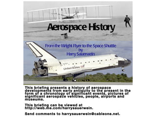 Aerospace History From the Wright Flyer to the Space Shuttle by Harry Sauerwein This briefing presents a history of aerospace developments from early antiquity to the present in the form of a chronology of significant events, pictures of significant aerospace vehicles, people, airports and museums.  This briefing can be viewed at http://web.me.com/harrysauerwein. Send comments to harrysauerwein@cableone.net.  