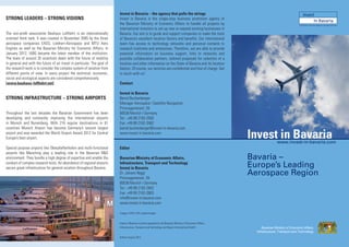 Invest in Bavaria – the agency that pulls the strings
STRONG LEADERS – STRONG VISIONS                                           Invest in Bavaria is the single-stop business promotion agency of
                                                                          the Bavarian Ministry of Economic Affairs to handle all projects by                                  The Business Promotion Agency of the State of Bavaria
                                                                          international investors to set up new or expand existing businesses in
The non-proﬁt association Bauhaus Luftfahrt is an internationally         Bavaria. Our aim is to guide and support companies to make the most
oriented think tank. It was created in November 2005 by the three         of Bavaria’s excellent location factors and beneﬁts. Our international
aerospace companies EADS, Liebherr-Aerospace and MTU Aero                 team has access to technology networks and personal contacts to
Engines as well as the Bavarian Ministry for Economic Affairs. In         research institutes and enterprises. Therefore, we are able to provide
January 2012, IABG became the latest member of the institution.           essential information on business support, links to networks and
The team of around 35 scientists deals with the future of mobility        possible collaboration partners, tailored proposals for selection of a
in general and with the future of air travel in particular. The goal of   location and other information on the State of Bavaria and its location
the research work is to consider the complex system of aviation from      factors. Of course, our services are conﬁdential and free of charge. Get
different points of view. In every project the technical, economic,       in touch with us!
social and ecological aspects are considered comprehensively.
(www.bauhaus-luftfahrt.net)                                               Contact

                                                                          Invest in Bavaria
STRONG INFRASTRUCTURE – STRONG AIRPORTS                                   Bernd Buchenberger
                                                                          Manager Aerospace | Satellite Navigation
                                                                          Prinzregentenstr. 28
Throughout the last decades the Bavarian Government has been              80538 Munich | Germany
developing and constantly improving the international airports            Tel.: +49 89 2162-2582
in Munich and Nuremberg. With 216 regular destinations in 61              Fax: +49 89 2162-3582
countries Munich Airport has become Germany’s second largest              bernd.buchenberger@invest-in-bavaria.com
airport and was awarded the World Airport Award 2012 for Central
Europe’s best airport.
                                                                          www.invest-in-bavaria.com
                                                                                                                                                                Invest in Bavaria
                                                                                                                                                                      www.invest-in-bavaria.com
Special purpose airports like Oberpfaffenhofen and multi-functional       Editor
airports like Manching play a leading role in the Bavarian R&D
environment. They bundle a high degree of expertise and enable the        Bavarian Ministry of Economic Affairs,                                                Bavaria –
conduct of complex research tests. An abundance of regional airports
secure great infrastructure for general aviation throughout Bavaria.
                                                                          Infrastructure, Transport and Technology
                                                                          Invest in Bavaria                                                                     Europe’s Leading
                                                                          Dr. Johann Niggl
                                                                          Prinzregentenstr. 28
                                                                                                                                                                Aerospace Region
                                                                          80538 Munich | Germany
                                                                          Tel.: +49 89 2162-2642
                                                                          Fax: +49 89 2162-2803
                                                                          info@invest-in-bavaria.com
                                                                          www.invest-in-bavaria.com

                                                                          images: EADS, DLR, jupiterimages


                                                                          Invest in Bavaria is jointly operated by the Bavarian Ministry of Economic Affairs,
                                                                          Infrastructure, Transport and Technology and Bayern International GmbH


                                                                          Edition August 2012
 