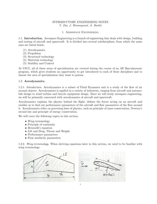 INTRODUCTORY ENGINEERING NOTES
Y. Dai, J. Waranyuwat, A. Burkit
1. Aerospace Engineering
1.1. Introduction. Aerospace Engineering is a branch of engineering that deals with design, building
and testing of aircraft and spacecraft. It is divided into several subdisciplines, from which the main
ones are listed below:
(1) Aerodynamics
(2) Propulsion
(3) Structural technology
(4) Materials technology
(5) Stability and Control
At UIUC, all of these areas of specialization are covered during the course of an AE Baccalaureate
program, which gives students an opportunity to get introduced to each of these disciplines and to
choose the area of specialization they want to pursue.
1.2. Aerodynamics.
1.2.1. Introduction. Aerodynamics is a subset of Fluid Dynamics and is a study of the ﬂow of air
around objects. Aerodynamics is applied in a variety of industries, ranging from aircraft and automo-
bile design to wind turbine and bicycle equipment design. Since we will study aerospace engineering,
we will be primarily concerned with aerodynamics of aircraft and spacecraft.
Aerodynamics explains the physics behind the ﬂight, deﬁnes the forces acting on an aircraft and
enables us to ﬁnd out performance parameters of the aircraft and ﬂow parameters of the ﬂow around
it. Aerodynamics relies on governing laws of physics, such as principle of mass conservation, Newton’s
second law and principle of energy conservation.
We will cover the following topics in this section:
• Wing terminology
• Principle of continuity
• Bernoulli’s equation
• Lift and Drag, Thrust and Weight
• Performance parameters
• Flow similarity parameters
1.2.2. Wing terminology. When deriving equations later in this section, we need to be familiar with
wing terminology.
1
 