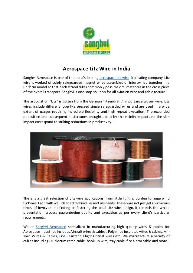 Aerospace Litz Wire in India
Sanghvi Aerospace is one of the India's leading aerospace litz wire fabricating company. Litz
wire is worked of solely safeguarded magnet wires assembled or intertwined together in a
uniform model so that each strand takes commonly possible circumstances in the cross piece
of the overall transport. Sanghvi is one-stop solution for all aviation wire and cable require.
The articulation "Litz" is gotten from the German "litzendraht" importance woven wire. Litz
wires include different rope like pressed single safeguarded wires and are used in a wide
extent of usages requiring incredible flexibility and high repeat execution. The expanded
opposition and subsequent misfortunes brought about by the vicinity impact and the skin
impact correspond to striking reductions in productivity.
There is a great selection of Litz wire applications, from little lighting burden to huge wind
turbines. Each with well-defined technical essentials needs. These wire not just gets numerous
times of involvement finding or fostering the ideal Litz wire design, it controls the whole
presentation process guaranteeing quality and execution as per every client's particular
requirements.
We at Sanghvi Aerospace specialized in manufacturing high quality wires & cables for
Aerospace industries includes Aircraft wires & cables , Polyimide insulated wires & cables, Mil-
spec Wires & Cables, Fire Resistant, Flight Critical wires etc. We manufacture a variety of
cables including UL plenum rated cable, hook-up wire, tray cable, fire alarm cable and more.
 