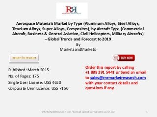 Aerospace Materials Market by Type (Aluminum Alloys, Steel Alloys,
Titanium Alloys, Super Alloys, Composites), by Aircraft Type (Commercial
Aircraft, Business & General Aviation, Civil Helicopters, Military Aircrafts)
– Global Trends and Forecast to 2019
By
MarketsandMarkets
Published: March 2015
No. of Pages: 175
Single User License: US$ 4650
Corporate User License: US$ 7150
1
Order this report by calling
+1 888 391 5441 or Send an email
to sales@rnrmarketresearch.com
with your contact details and
questions if any.
© RnRMarketResearch com / Contact sales@ rnrmarketresearch.com
 