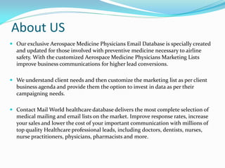 About US
 Our exclusive Aerospace Medicine Physicians Email Database is specially created
and updated for those involved with preventive medicine necessary to airline
safety. With the customized Aerospace Medicine Physicians Marketing Lists
improve business communications for higher lead conversions.
 We understand client needs and then customize the marketing list as per client
business agenda and provide them the option to invest in data as per their
campaigning needs.
 Contact Mail World healthcare database delivers the most complete selection of
medical mailing and email lists on the market. Improve response rates, increase
your sales and lower the cost of your important communication with millions of
top quality Healthcare professional leads, including doctors, dentists, nurses,
nurse practitioners, physicians, pharmacists and more.
 