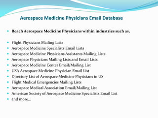 Aerospace Medicine Physicians Email Database
 Reach Aerospace Medicine Physicians within industries such as,
 Flight Physicians Mailing Lists
 Aerospace Medicine Specialists Email Lists
 Aerospace Medicine Physicians Assistants Mailing Lists
 Aerospace Physicians Mailing Lists and Email Lists
 Aerospace Medicine Center Email/Mailing List
 USA Aerospace Medicine Physician Email List
 Directory List of Aerospace Medicine Physicians in US
 Flight Medical Emergencies Mailing Lists
 Aerospace Medical Association Email/Mailing List
 American Society of Aerospace Medicine Specialists Email List
 and more...
 