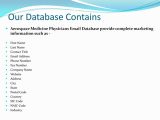 Our Database Contains
 Aerospace Medicine Physicians Email Database provide complete marketing
information such as -
 First Name
 Last Name
 Contact Title
 Email Address
 Phone Number
 Fax Number
 Company Name
 Website
 Address
 City
 State
 Postal Code
 Country
 SIC Code
 NAIC Code
 Industry
 