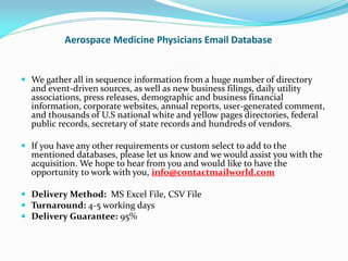 Aerospace Medicine Physicians Email Database
 We gather all in sequence information from a huge number of directory
and event-driven sources, as well as new business filings, daily utility
associations, press releases, demographic and business financial
information, corporate websites, annual reports, user-generated comment,
and thousands of U.S national white and yellow pages directories, federal
public records, secretary of state records and hundreds of vendors.
 If you have any other requirements or custom select to add to the
mentioned databases, please let us know and we would assist you with the
acquisition. We hope to hear from you and would like to have the
opportunity to work with you, info@contactmailworld.com
 Delivery Method: MS Excel File, CSV File
 Turnaround: 4-5 working days
 Delivery Guarantee: 95%
 