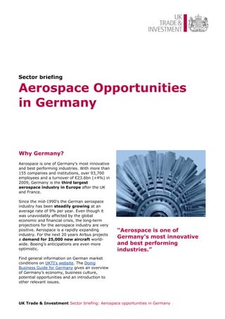 Sector briefing

Aerospace Opportunities
in Germany



Why Germany?
Aerospace is one of Germany’s most innovative
and best performing industries. With more than
155 companies and institutions, over 93,700
employees and a turnover of €23.6bn (+4%) in
2009, Germany is the third largest
aerospace industry in Europe after the UK
and France.

Since the mid-1990’s the German aerospace
industry has been steadily growing at an
average rate of 9% per year. Even though it
was unavoidably affected by the global
economic and financial crisis, the long-term
projections for the aerospace industry are very
positive. Aerospace is a rapidly expanding        “Aerospace is one of
industry. For the next 20 years Airbus projects
a demand for 25,000 new aircraft world-
                                                  Germany's most innovative
wide. Boeing’s anticipations are even more        and best performing
optimistic.                                       industries.”
Find general information on German market
conditions on UKTI's website. The Doing
Business Guide for Germany gives an overview
of Germany’s economy, business culture,
potential opportunities and an introduction to
other relevant issues.




UK Trade & Investment Sector briefing: Aerospace opportunities in Germany
 