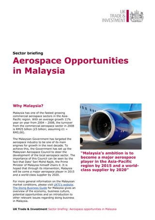 Sector briefing

Aerospace Opportunities
in Malaysia



Why Malaysia?
Malaysia has one of the fastest growing
commercial aerospace sectors in the Asia-
Pacific region. With an average growth 11%
year on year from 2004 – 2008, the turnover
from the commercial aerospace sector in 2008
is RM25 billion (£5 billion; assuming £1 =
RM5.00).

The Malaysian Government has targeted the
aerospace industry to be one of its main
engines for growth in the next decade. To
achieve this, the Government has set up the
Malaysian Aerospace Council to steer the
development of the local aerospace sector. The
                                                  “Malaysia’s ambition is to
importance of this Council can be seen by the     become a major aerospace
fact that Dato’ Seri Mohd Najib, the Prime        player in the Asia-Pacific
Minister of Malaysia himself chairs it. It is     region by 2015 and a world-
hoped that through its intervention, Malaysia
will be come a major aerospace player in 2015
                                                  class supplier by 2020”
and a world-class supplier by 2020.

For more general information on the Malaysian
market conditions, please visit UKTI’s website.
The Doing Business Guide for Malaysia gives an
overview of the economy, business culture,
potential opportunities and an introduction to
other relevant issues regarding doing business
in Malaysia.


UK Trade & Investment Sector briefing: Aerospace opportunities in Malaysia
 