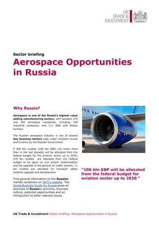 Sector briefing

Aerospace Opportunities
in Russia


Why Russia?
Aerospace is one of the Russia's highest value
adding manufacturing sectors, with between 275
and 300 aerospace companies, including 108
industrial producers, and 111 R&D and design
bureaus.

The Russian aerospace industry is one of several
key business sectors kept under constant review
and scrutiny by the Russian Government.

5 000 bln roubles (106 bln GBP) (10 times more
than in the last decade) will be allocated from the
federal budget for the aviation sector up to 2020;
470 bln roubles are allocated from the Federal
budget to be spent on civil airport modernization
and the upgrade of the general air traffic system; 11
bln roubles are allocated for transport safety          “106 bln GBP will be allocated
systems upgrade and development
                                                        from the federal budget for
Find general information on the Russian                 aviation sector up to 2020 “
market conditions on UKTI’s website. The
Doing Business Guide for Russia gives an
overview of Russia’s economy, business
culture, potential opportunities and an
introduction to other relevant issues.




UK Trade & Investment Sector briefing: Aerospace opportunities in Russia
 