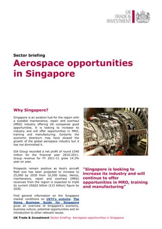 Sector briefing

Aerospace opportunities
in Singapore


Why Singapore?
Singapore is an aviation hub for the region with
a sizeable maintenance, repair and overhaul
(MRO) industry offering UK companies good
opportunities. It is looking to increase its
industry and will offer opportunities in MRO,
training and manufacturing. Certainly the
economic downturn may have slowed the
growth of the global aerospace industry but it
has not diminished it.

SIA Group recorded a net profit of round £540
million for the financial year 2010-2011.
Group revenue for FY 2011-11 grew 14.3%
year on year.

Prospects remain positive as Asia’s aircraft        “Singapore is looking to
fleet size has been projected to increase to
25,000 by 2030 from 16,500 today. Hence,            increase its industry and will
maintenance, repair and overhaul (MRO)              continue to offer
revenues from the region is expected to triple      opportunities in MRO, training
its current US$22 billion (£15 billion) figure by
2030.
                                                    and manufacturing”

Find general information on the Singapore
market conditions on UKTI’s website. The
Doing Business Guide for Singapore
gives an overview of Singapore’s economy,
business culture, potential opportunities and an
introduction to other relevant issues.
UK Trade & Investment Sector briefing: Aerospace opportunities in Singapore
 