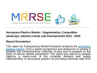 Aerospace Plastics Market : Segmentation, Competitive
landscape, Industry trends and Developments 2012 - 2018
Report Description
This report by Transparency Market Research analyzes the aerospace
plastics market from a global perspective and endeavors to portray a
detailed and comprehensive collection of data and its analysis on the
basis of various market parameters. The report also strives to compile
together a macro-view of the complete demand and supply
characteristics of aerospace plastics by providing historical data from
 